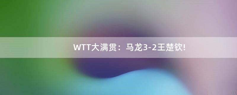 WTT大满贯：马龙3-2王楚钦!