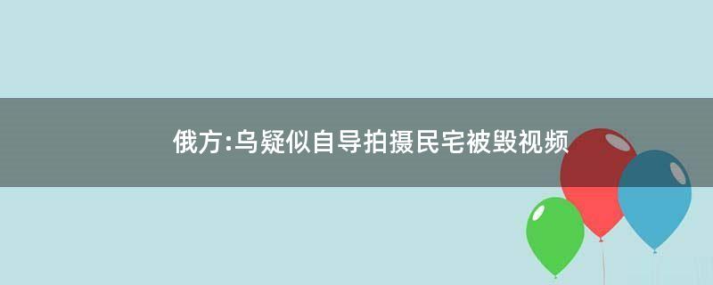 俄方:乌疑似自导拍摄民宅被毁视频