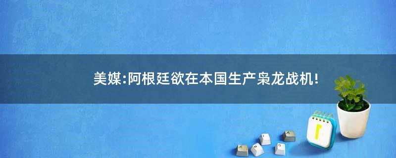 美媒:阿根廷欲在本国生产枭龙战机!