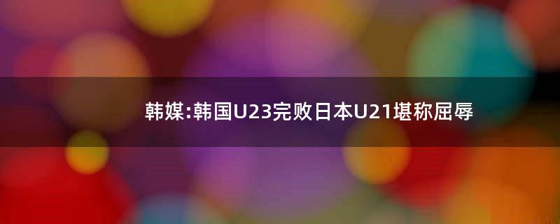 韩媒:韩国U23完败..U21堪称屈辱