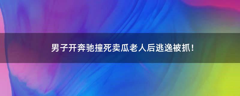 男子开奔驰撞死卖瓜老人后逃逸被抓！