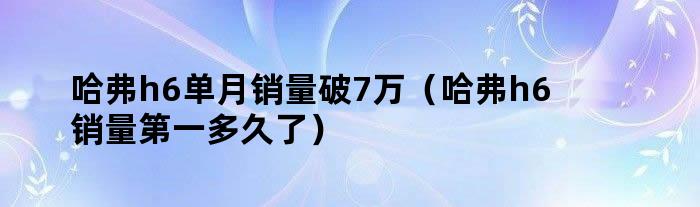 哈弗h6单月销量破7万（哈弗h6销量第一多久了）