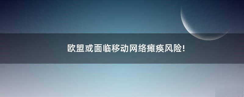 欧盟或面临移动网络瘫痪风险!