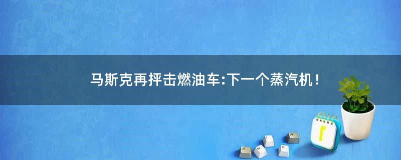 马斯克再抨击燃油车:下一个蒸汽机！