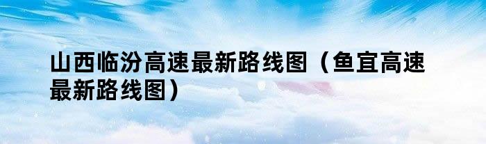 山西临汾高速最新路线图（鱼宜高速最新路线图）