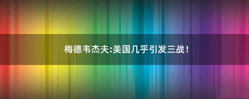 梅德韦杰夫:美国几乎引发三战！